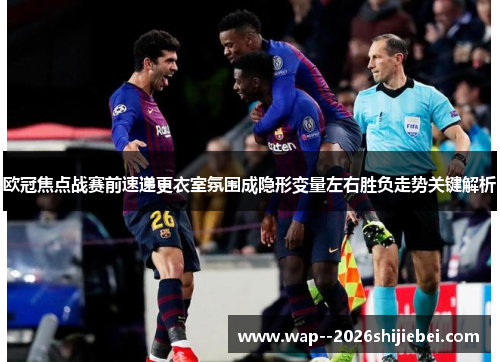 欧冠焦点战赛前速递更衣室氛围成隐形变量左右胜负走势关键解析 欧冠焦点战赛前速递更衣室氛围成隐形变量左右胜负走势关键解析