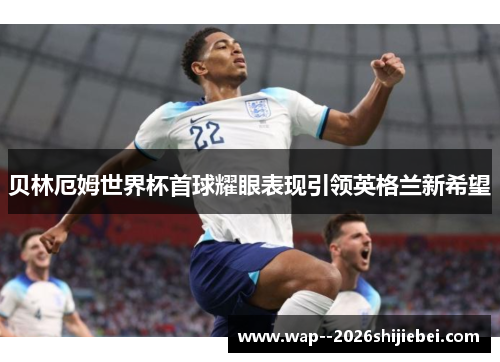 贝林厄姆世界杯首球耀眼表现引领英格兰新希望 贝林厄姆世界杯首球耀眼表现引领英格兰新希望