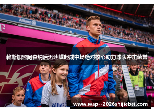 赖斯加盟阿森纳后迅速崛起成中场绝对核心助力球队冲击荣誉