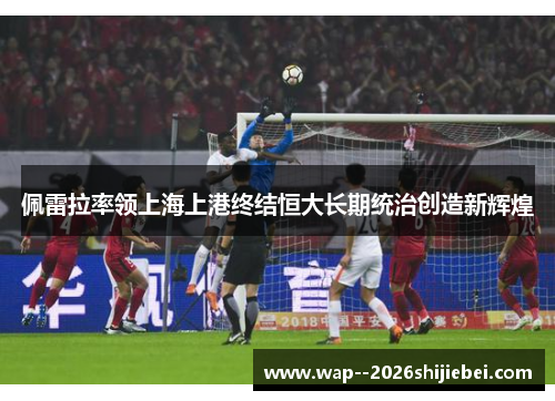 佩雷拉率领上海上港终结恒大长期统治创造新辉煌 佩雷拉率领上海上港终结恒大长期统治创造新辉煌