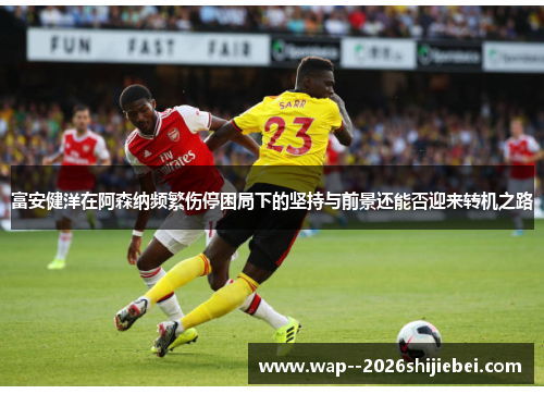 富安健洋在阿森纳频繁伤停困局下的坚持与前景还能否迎来转机之路