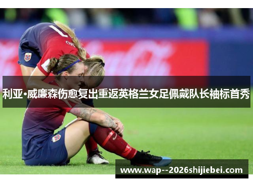 利亚·威廉森伤愈复出重返英格兰女足佩戴队长袖标首秀